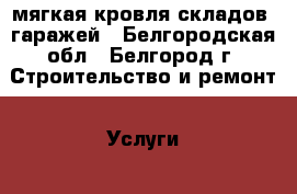 мягкая кровля складов, гаражей - Белгородская обл., Белгород г. Строительство и ремонт » Услуги   